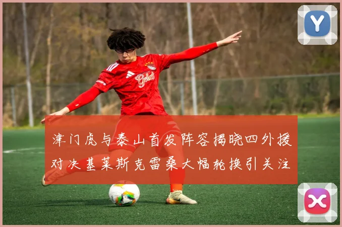 津门虎与泰山首发阵容揭晓四外援对决基莱斯克雷桑大幅轮换引关注