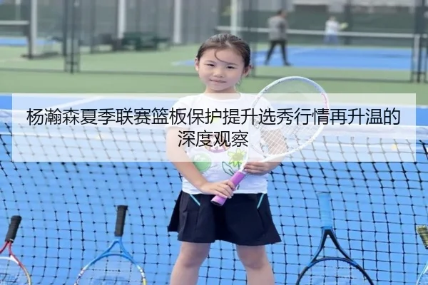 杨瀚森夏季联赛篮板保护提升选秀行情再升温的深度观察